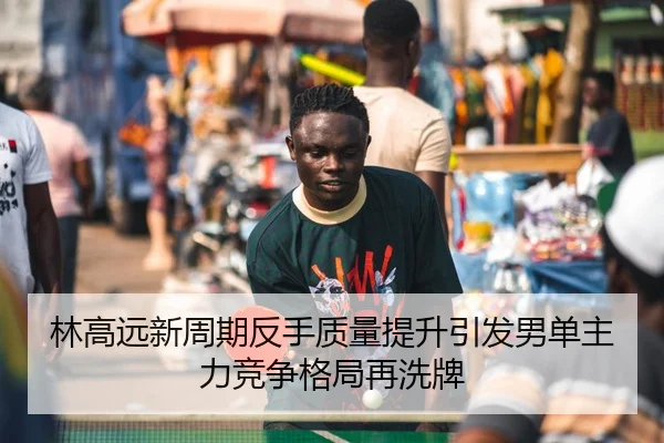 林高远新周期反手质量提升引发男单主力竞争格局再洗牌