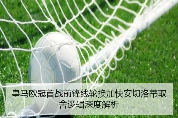 皇马欧冠首战前锋线轮换加快安切洛蒂取舍逻辑深度解析